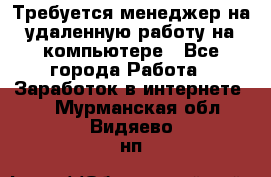 Требуется менеджер на удаленную работу на компьютере - Все города Работа » Заработок в интернете   . Мурманская обл.,Видяево нп